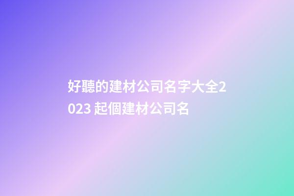 好聽的建材公司名字大全2023 起個建材公司名-第1張-公司起名-玄機派